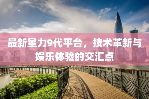 最新星力9代平台，技术革新与娱乐体验的交汇点