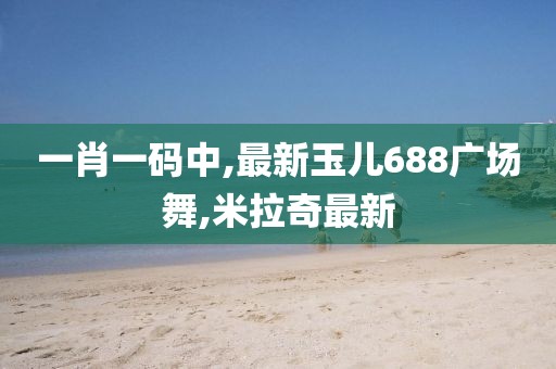 一肖一码中,最新玉儿688广场舞,米拉奇最新