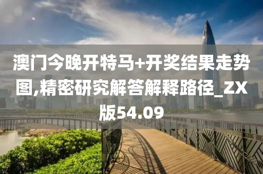 澳门今晚开特马+开奖结果走势图,精密研究解答解释路径_ZX版54.09