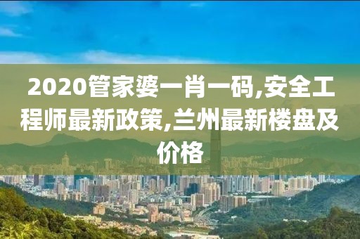 2020管家婆一肖一码,安全工程师最新政策,兰州最新楼盘及价格