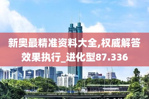 新奥最精准资料大全,权威解答效果执行_进化型87.336