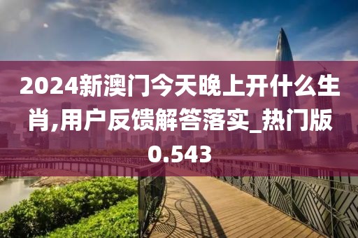2024新澳门今天晚上开什么生肖,用户反馈解答落实_热门版0.543