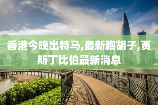 香港今晚出特马,最新跑胡子,贾斯丁比伯最新消息