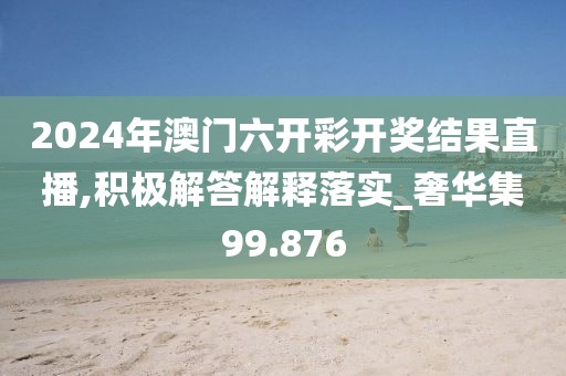 2024年澳门六开彩开奖结果直播,积极解答解释落实_奢华集99.876