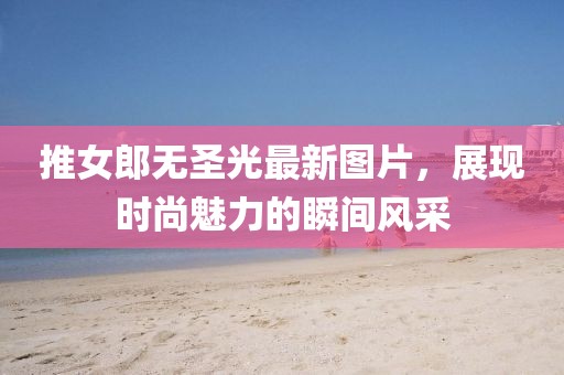推女郎无圣光最新图片，展现时尚魅力的瞬间风采