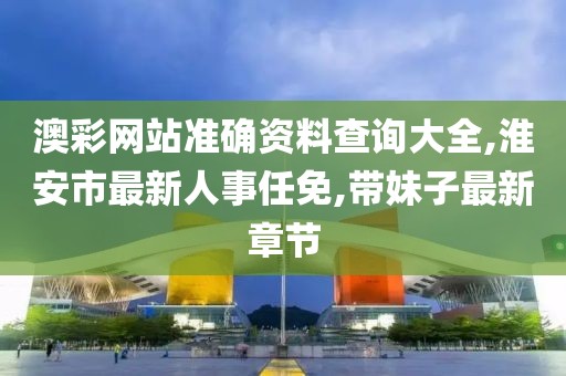 澳彩网站准确资料查询大全,淮安市最新人事任免,带妹子最新章节