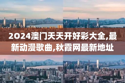 2O24澳门天天开好彩大全,最新动漫歌曲,秋霞网最新地址