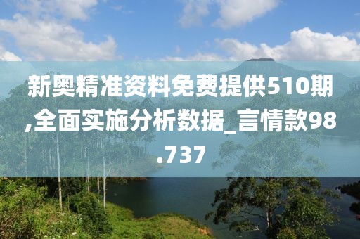 新奥精准资料免费提供510期,全面实施分析数据_言情款98.737