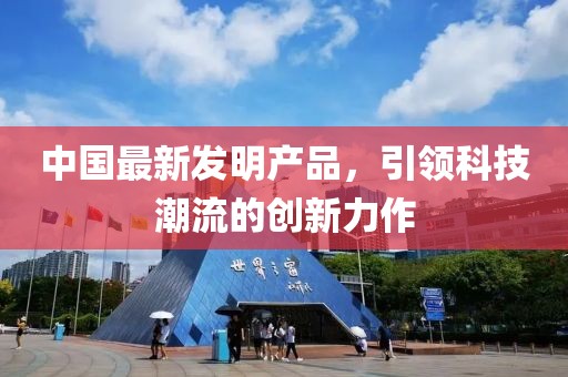 中国最新发明产品，引领科技潮流的创新力作