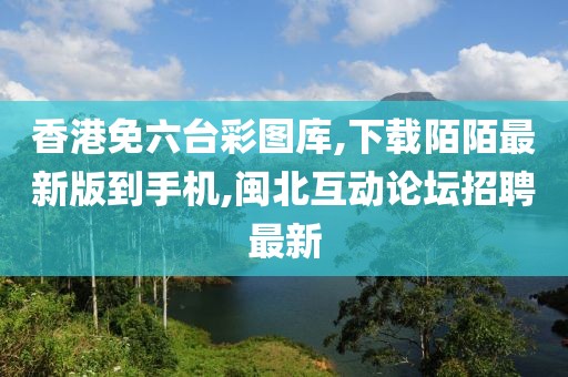 香港免六台彩图库,下载陌陌最新版到手机,闽北互动论坛招聘最新