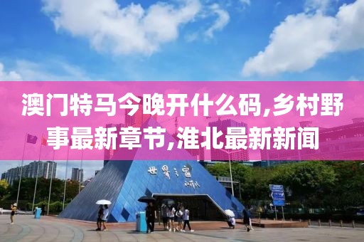 澳门特马今晚开什么码,乡村野事最新章节,淮北最新新闻
