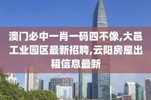 澳门必中一肖一码四不像,大邑工业园区最新招聘,云阳房屋出租信息最新