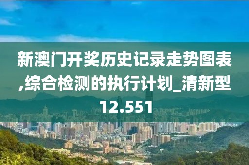 新澳门开奖历史记录走势图表,综合检测的执行计划_清新型12.551