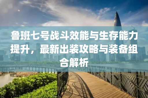 鲁班七号战斗效能与生存能力提升，最新出装攻略与装备组合解析