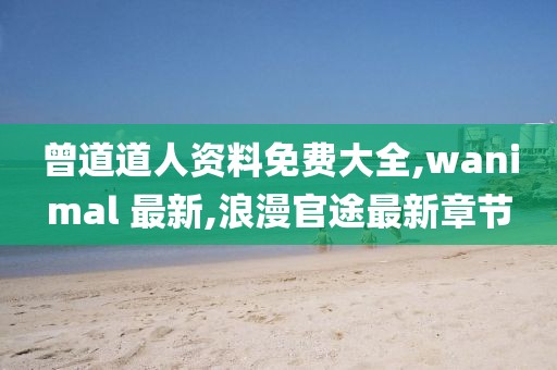 曾道道人资料免费大全,wanimal 最新,浪漫官途最新章节