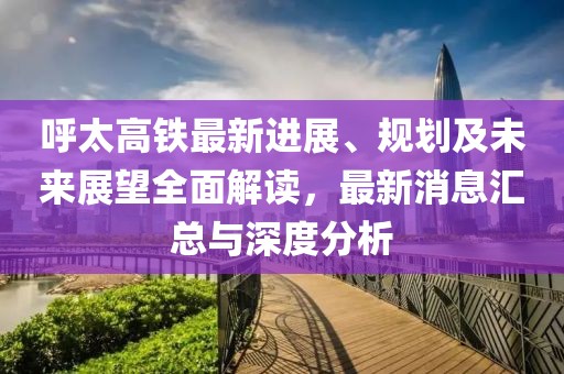 呼太高铁最新进展、规划及未来展望全面解读，最新消息汇总与深度分析