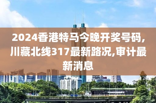 2024香港特马今晚开奖号码,川藏北线317最新路况,审计最新消息