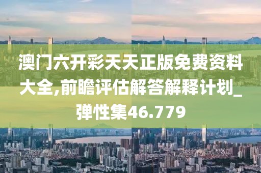 澳门六开彩天天正版免费资料大全,前瞻评估解答解释计划_弹性集46.779