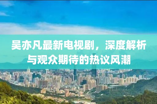 吴亦凡最新电视剧，深度解析与观众期待的热议风潮