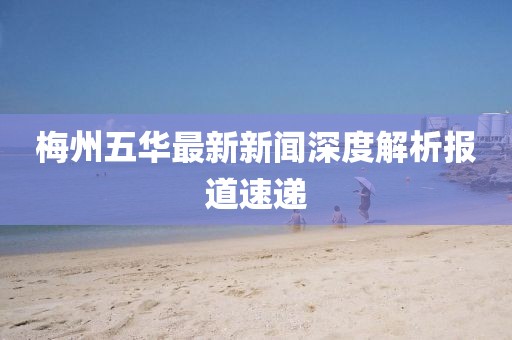 梅州五华最新新闻深度解析报道速递