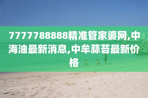 7777788888精准管家婆网,中海油最新消息,中牟蒜苔最新价格