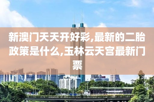新澳门天天开好彩,最新的二胎政策是什么,玉林云天宫最新门票