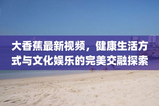 大香蕉最新视频，健康生活方式与文化娱乐的完美交融探索