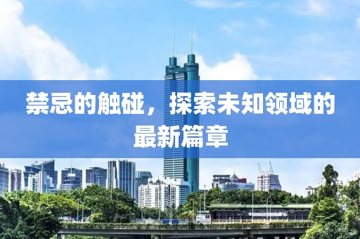 禁忌的触碰，探索未知领域的最新篇章