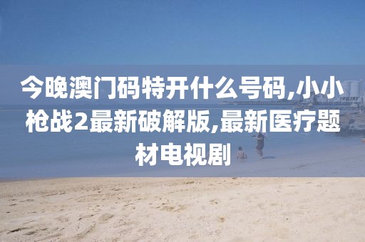 今晚澳门码特开什么号码,小小枪战2最新破解版,最新医疗题材电视剧