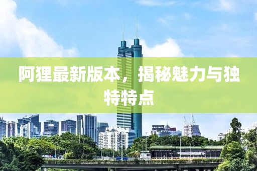 阿狸最新版本，揭秘魅力与独特特点
