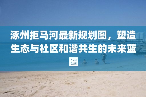 涿州拒马河最新规划图，塑造生态与社区和谐共生的未来蓝图