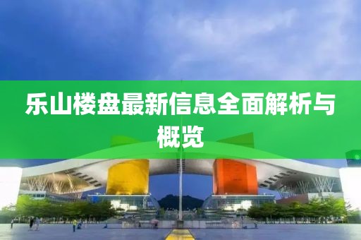 乐山楼盘最新信息全面解析与概览