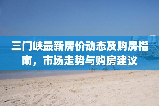 三门峡最新房价动态及购房指南，市场走势与购房建议