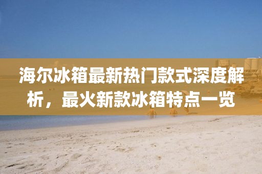 海尔冰箱最新热门款式深度解析，最火新款冰箱特点一览