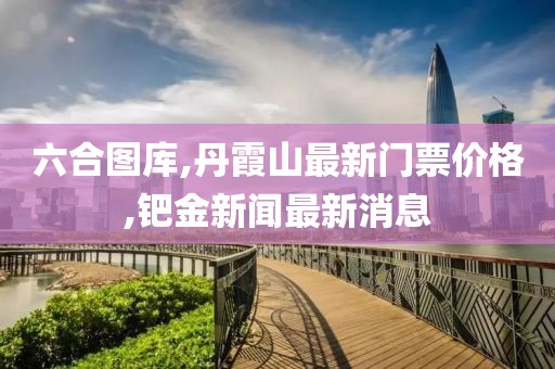 六合图库,丹霞山最新门票价格,钯金新闻最新消息