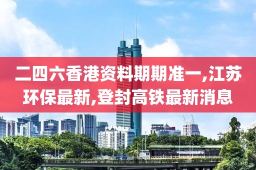 二四六香港资料期期准一,江苏环保最新,登封高铁最新消息