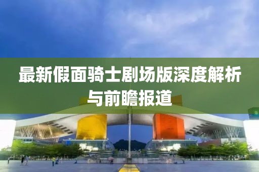 最新假面骑士剧场版深度解析与前瞻报道