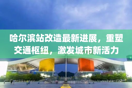 哈尔滨站改造最新进展，重塑交通枢纽，激发城市新活力