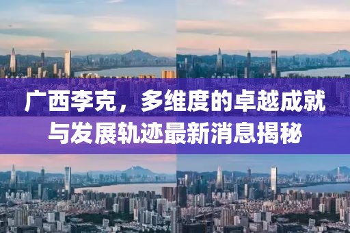 广西李克，多维度的卓越成就与发展轨迹最新消息揭秘