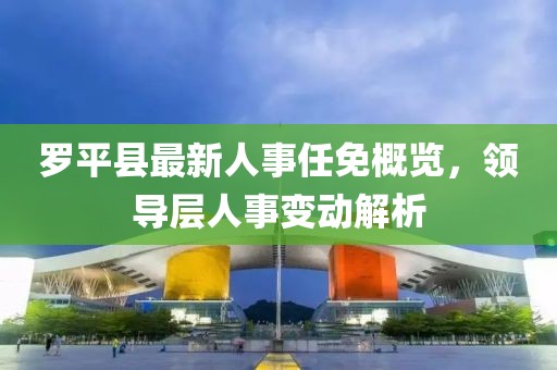罗平县最新人事任免概览，领导层人事变动解析