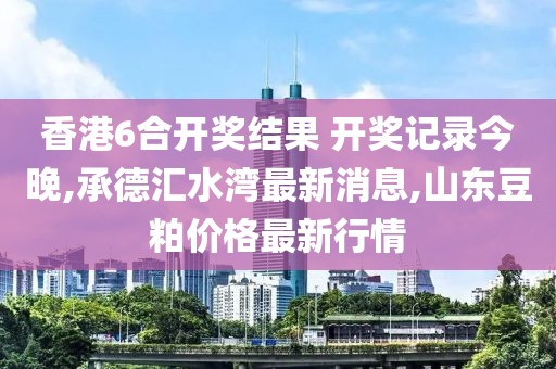 香港6合开奖结果 开奖记录今晚,承德汇水湾最新消息,山东豆粕价格最新行情