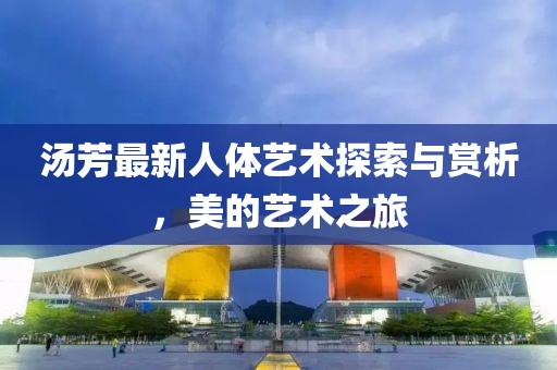 汤芳最新人体艺术探索与赏析，美的艺术之旅