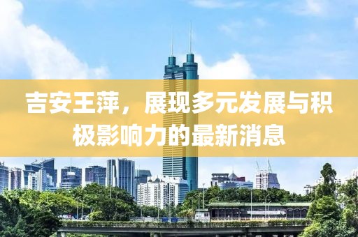 吉安王萍，展现多元发展与积极影响力的最新消息