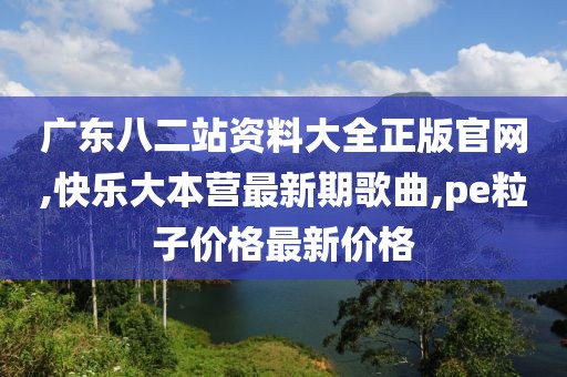 广东八二站资料大全正版官网,快乐大本营最新期歌曲,pe粒子价格最新价格