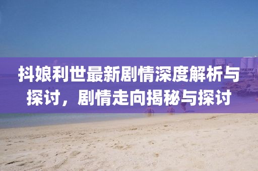 抖娘利世最新剧情深度解析与探讨，剧情走向揭秘与探讨