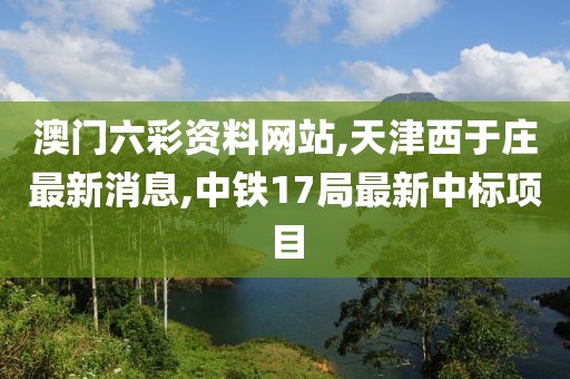 澳门六彩资料网站,天津西于庄最新消息,中铁17局最新中标项目