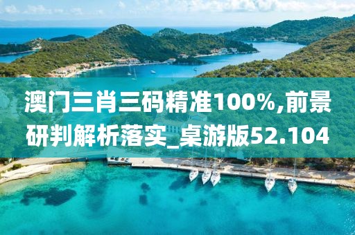 澳门三肖三码精准100%,前景研判解析落实_桌游版52.104