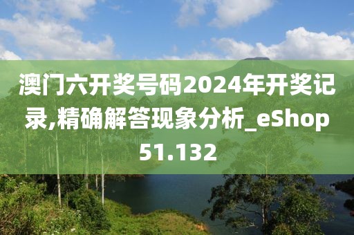 澳门六开奖号码2024年开奖记录,精确解答现象分析_eShop51.132