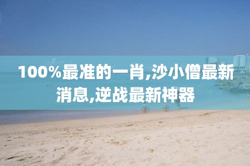 100%最准的一肖,沙小僧最新消息,逆战最新神器