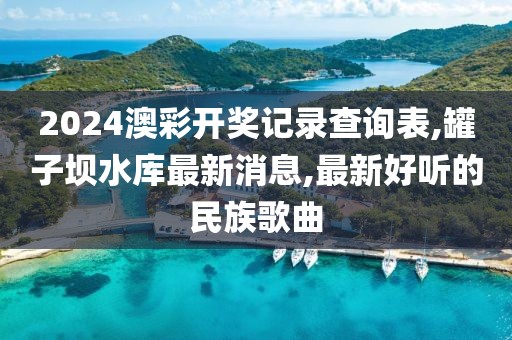2024澳彩开奖记录查询表,罐子坝水库最新消息,最新好听的民族歌曲
